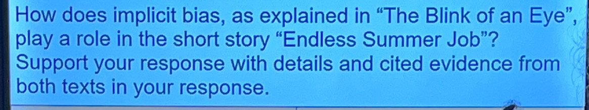 How does implicit bias, as explained in “The Blink of an Eye”, 
play a role in the short story “Endless Summer Job”? 
Support your response with details and cited evidence from 
both texts in your response.