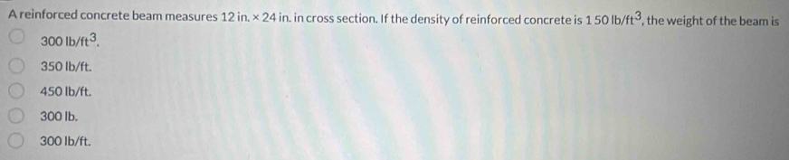 A reinforced concrete beam measures 12in.* 24in. in cross section. If the density of reinforced concrete is 150lb/ft^3 , the weight of the beam is
300lb/ft^3.
350 Ib/ft.
450 Ib/ft.
300 Ib.
300 lb/ft.