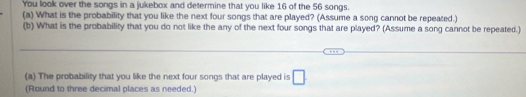 You look over the songs in a jukebox and determine that you like 16 of the 56 songs. 
(a) What is the probability that you like the next four songs that are played? (Assume a song cannot be repeated.) 
(b) What is the probability that you do not like the any of the next four songs that are played? (Assume a song cannot be repeated.) 
_ 
_ 
(a) The probability that you like the next four songs that are played is □ . 
(Round to three decimal places as needed.)