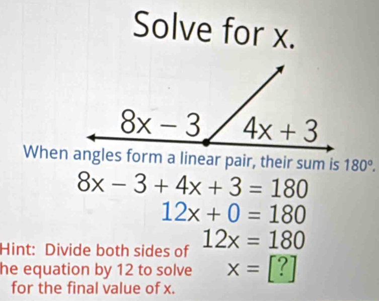 Solve for x.
When angles form a linear pair, their sum is 180°.
8x-3+4x+3=180
12x+0=180
Hint: Divide both sides of 12x=180
he equation by 12 to solve x=[?]
for the final value of x.