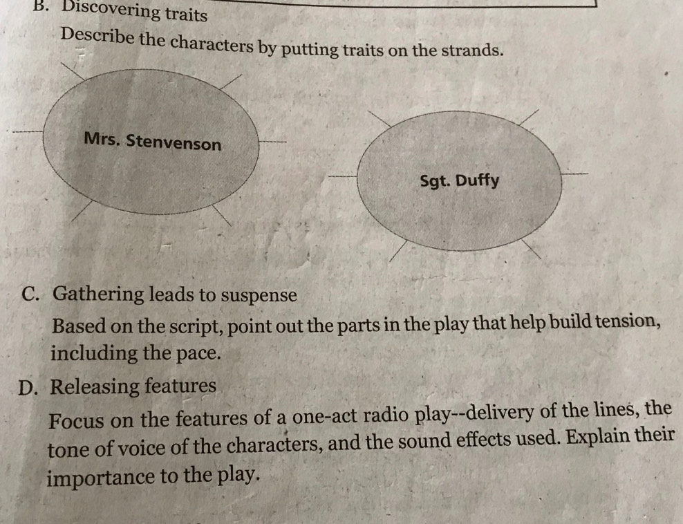 Discovering traits 
Describe the characters by putting traits on the strands. 
Mrs. Stenvenson 
C. Gathering leads to suspense 
Based on the script, point out the parts in the play that help build tension, 
including the pace. 
D. Releasing features 
Focus on the features of a one-act radio play--delivery of the lines, the 
tone of voice of the characters, and the sound effects used. Explain their 
importance to the play.