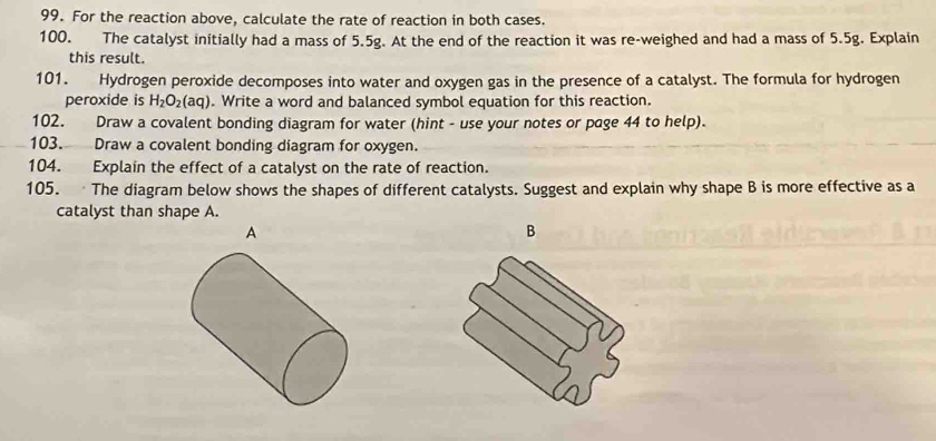 For the reaction above, calculate the rate of reaction in both cases. 
100. The catalyst initially had a mass of 5.5g. At the end of the reaction it was re-weighed and had a mass of 5.5g. Explain 
this result. 
101. Hydrogen peroxide decomposes into water and oxygen gas in the presence of a catalyst. The formula for hydrogen 
peroxide is H_2O_2(aq). Write a word and balanced symbol equation for this reaction. 
102. Draw a covalent bonding diagram for water (hint - use your notes or page 44 to help). 
103. Draw a covalent bonding diagram for oxygen. 
104. Explain the effect of a catalyst on the rate of reaction. 
105. The diagram below shows the shapes of different catalysts. Suggest and explain why shape B is more effective as a 
catalyst than shape A. 
A 
B