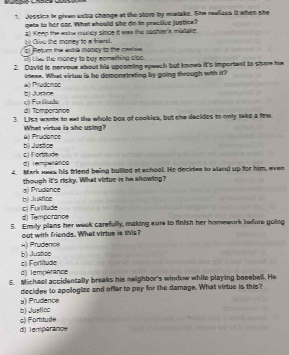 Maltipie Cholce Questons
1. Jessica is given extra change at the store by mistake. She reallizes it when she
gets to her car. What should she do to practice justice?
a) Keep the extra money since it was the cashier's mistake.
b) Give the money to a friend.
c) Return the extra money to the cashier.
d) Use the money to buy something else.
2. David is nervous about his upcoming speech but knows it's important to share his
ideas. What virtue is he demonstrating by going through with it?
a) Prudence
b) Justice
c) Fortitude
d) Temperance
3. Lisa wants to eat the whole box of cookies, but she decides to only take a few.
What virtue is she using?
a) Prudence
b) Justice
c) Fortitude
d) Temperance
4. Mark sees his friend being bullied at school. He decides to stand up for him, even
though it's risky. What virtue is he showing?
a) Prudence
b) Justice
c) Fortitude
d) Temperance
5. Emily plans her week carefully, making sure to finish her homework before going
out with friends. What virtue is this?
a) Prudence
b) Justice
c) Fortitude
d) Temperance
6. Michael accidentally breaks his neighbor's window while playing baseball. He
decides to apologize and offer to pay for the damage. What virtue is this?
a) Prudence
b) Justice
c) Fortitude
d) Temperance