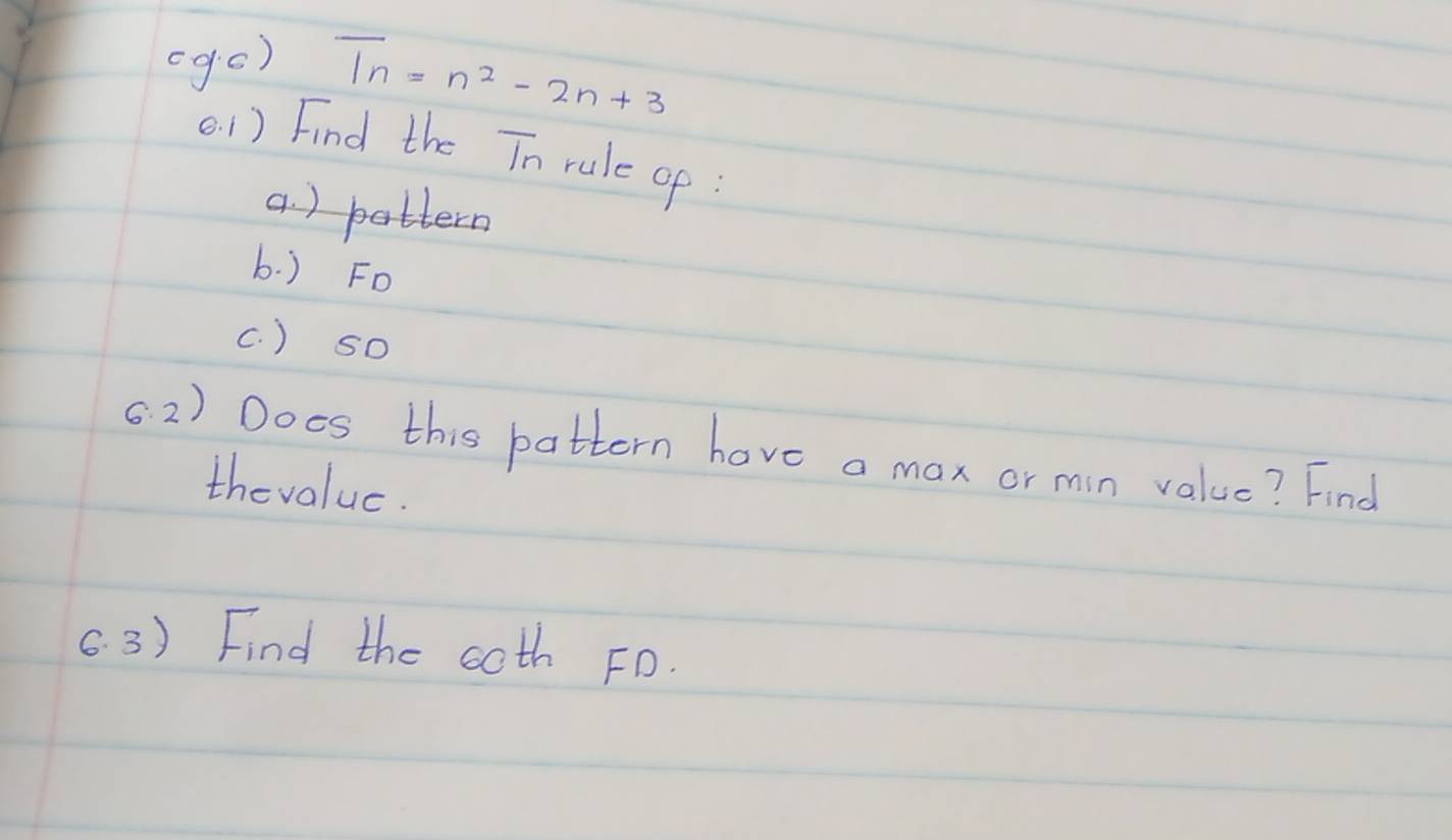 (ge)
T_n=n^2-2n+3
(. 1) Find the Tn rule of: 
a. ) pattern 
b. ) Fo 
(. ) sO 
62) Does this pattern have a max or min value? Find 
thevalue. 
6. 3) Find the coth FD.