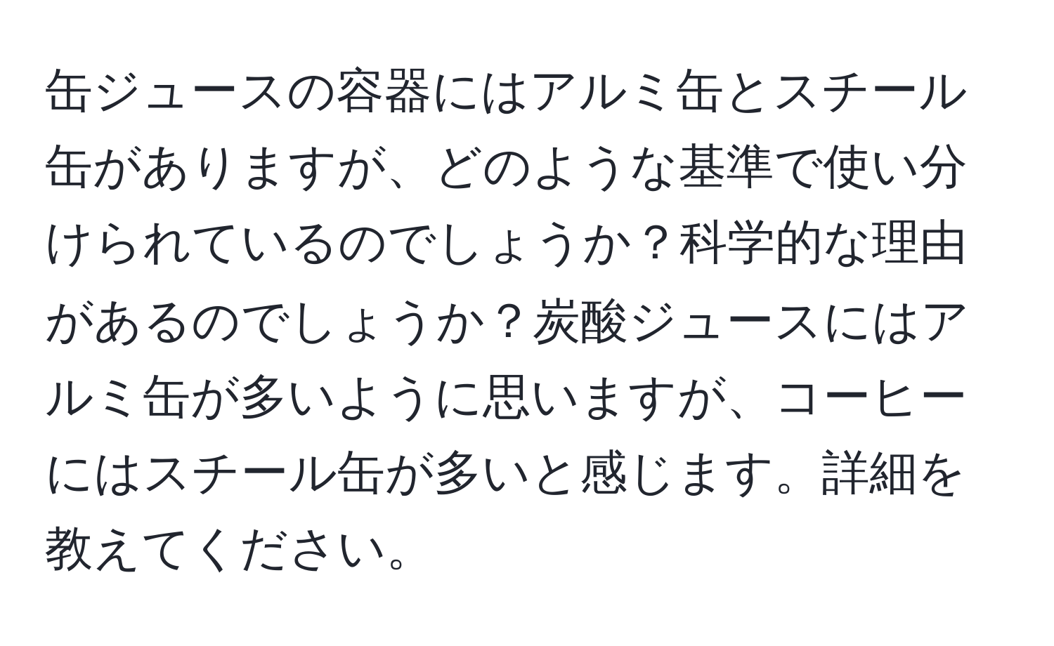 缶ジュースの容器にはアルミ缶とスチール缶がありますが、どのような基準で使い分けられているのでしょうか？科学的な理由があるのでしょうか？炭酸ジュースにはアルミ缶が多いように思いますが、コーヒーにはスチール缶が多いと感じます。詳細を教えてください。