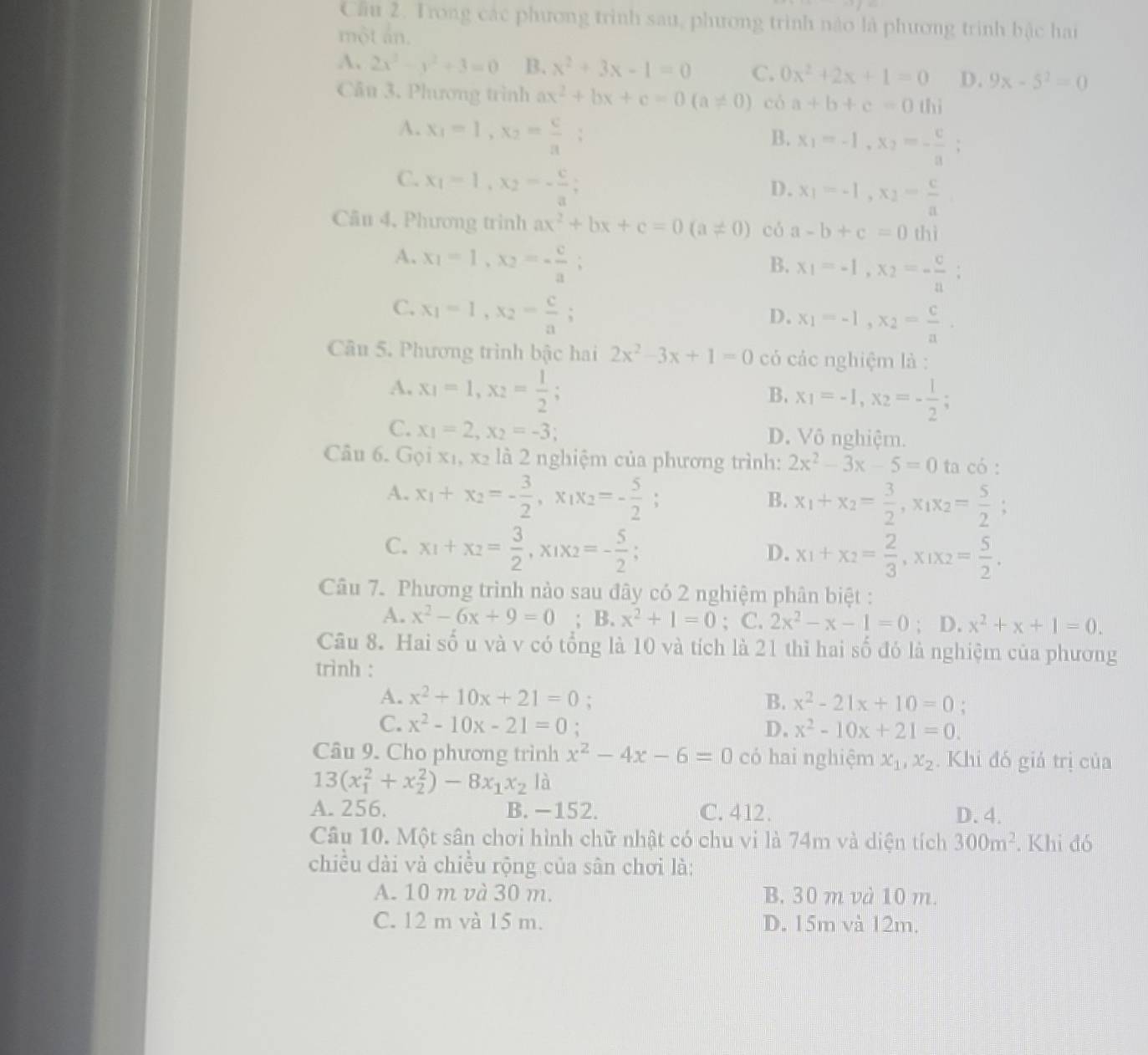 Cầu 2. Trong các phương trình sau, phương trình nào là phương trình bậc hai
một ẩn.
A、 2x^2-y^2+3=0 B. x^2+3x-1=0 C. 0x^2+2x+1=0 D. 9x-5^2=0
Câu 3. Phương trình ax^2+bx+c=0(a!= 0) có a+b+c=0thi
A. x_1=1,x_2= c/a ;
B. x_1=-1,x_2=- c/a ;
C. x_1=1,x_2=- c/a ;
D. x_1=-1,x_2= c/a 
Câu 4, Phương trình ax^2+bx+c=0(a!= 0) có a-b+c=0 thì
A. x_1=1,x_2=- c/a 
B. x_1=-1,x_2=- c/a ;
C. x_1=1,x_2= c/a ;
D. x_1=-1,x_2= c/a .
Câu 5. Phương trình bậc hai 2x^2-3x+1=0 có các nghiệm là :
A. x_1=1,x_2= 1/2 ;
B. x_1=-1,x_2=- 1/2 ;
C. x_1=2,x_2=-3; D. Vô nghiệm.
Câu 6. Gọi x₁, x2 là 2 nghiệm của phương trình: 2x^2-3x-5=0 ta có :
A. x_1+x_2=- 3/2 ,x_1x_2=- 5/2 ;
B. x_1+x_2= 3/2 ,x_1x_2= 5/2 ;
C. x_1+x_2= 3/2 ,x_1x_2=- 5/2 ;
D. x_1+x_2= 2/3 ,x_1x_2= 5/2 .
Câu 7. Phương trình nào sau đây có 2 nghiệm phân biệt :
A. x^2-6x+9=0; B. x^2+1=0; C. 2x^2-x-1=0; D. x^2+x+1=0.
Câu 8. Hai số u và v có tổng là 10 và tích là 21 thì hai số đó là nghiệm của phương
trình :
A. x^2+10x+21=0: B. x^2-21x+10=0 :
C. x^2-10x-21=0. D. x^2-10x+21=0.
Câu 9. Cho phương trình x^2-4x-6=0 có hai nghiệm x_1,x_2. Khi đó giả trị của
13(x_1^(2+x_2^2)-8x_1)x_2 là
A. 256. B. −152. C. 412. D.4.
Câu 10. Một sân chơi hình chữ nhật có chu vi là 74m và diện tích 300m^2. Khi đó
chiều dài và chiều rộng của sân chơi là:
A. 10 m và 30 m. B. 30 m và 10 m.
C. 12 m và 15 m. D. 15m và 12m.