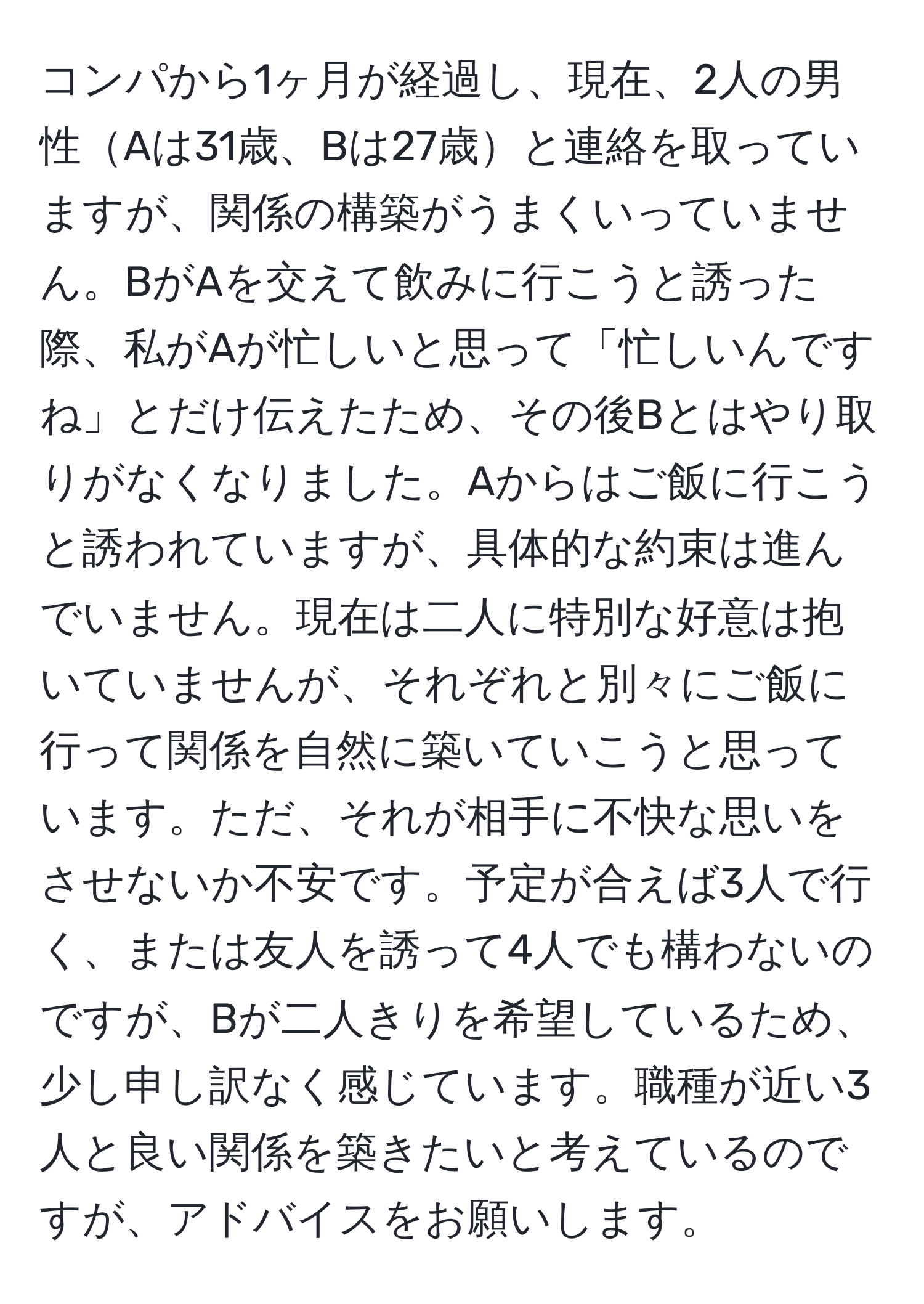 コンパから1ヶ月が経過し、現在、2人の男性Aは31歳、Bは27歳と連絡を取っていますが、関係の構築がうまくいっていません。BがAを交えて飲みに行こうと誘った際、私がAが忙しいと思って「忙しいんですね」とだけ伝えたため、その後Bとはやり取りがなくなりました。Aからはご飯に行こうと誘われていますが、具体的な約束は進んでいません。現在は二人に特別な好意は抱いていませんが、それぞれと別々にご飯に行って関係を自然に築いていこうと思っています。ただ、それが相手に不快な思いをさせないか不安です。予定が合えば3人で行く、または友人を誘って4人でも構わないのですが、Bが二人きりを希望しているため、少し申し訳なく感じています。職種が近い3人と良い関係を築きたいと考えているのですが、アドバイスをお願いします。