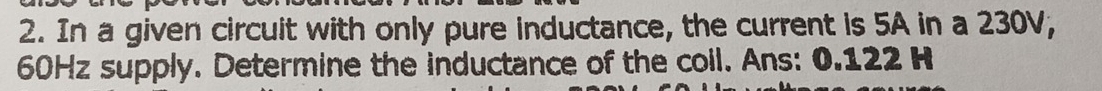 In a given circuit with only pure inductance, the current is 5A in a 230V,
60Hz supply. Determine the inductance of the coil. Ans: 0.122 H