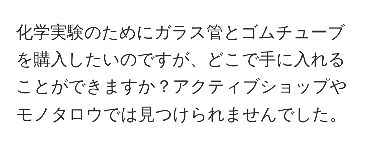 化学実験のためにガラス管とゴムチューブを購入したいのですが、どこで手に入れることができますか？アクティブショップやモノタロウでは見つけられませんでした。