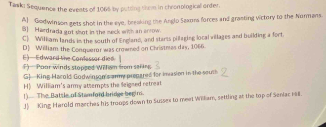 Task: Sequence the events of 1066 by putting them in chronological order. 
A) Godwinson gets shot in the eye, breaking the Anglo Saxons forces and granting victory to the Normans, 
B) Hardrada got shot in the neck with an arrow. 
C) William lands in the south of England, and starts pillaging local villages and building a fort. 
D) William the Conqueror was crowned on Christmas day, 1066. 
E) Edward the Confessor died. 
F) Poor winds stopped William from sailing. 
G)—King Harold Godwinson’s army prepared for invasion in the south 
H) William’s army attempts the feigned retreat 
!) The Battle of Stamford bridge begins. 
J) King Harold marches his troops down to Sussex to meet William, settling at the top of Senlac Hill.