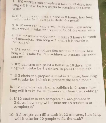 If 6 workers can complete a task in 15 days, how 
long will it take for 9 workers to complete the same 
task? 
2. If 4 pumps can drain a pond in 8 hours, how long 
will it take for 6 pumps to drain the pond? 
3. If 10 men can build a wall in 12 days, how many
days would it take for 15 men to build the same wall? 
4. If a car travels at 60 kmh, it takes 3 hours to reach 
a destination. How long will it take if it travels at
90 km/h? 
5. If 8 machines produce 500 units in 7 hours, how 
long will it take for 12 machines to produce the same 
amount? 
6. If 5 painters can paint a house in 10 days, how 
long will it take for 8 painters to paint the house? 
7. If 3 chefs can prepare a meal in 2 hours, how long 
will it take for 5 chefs to prepare the same meal? 
8. If 7 cleaners can clean a building in 6 hours, how 
long will it take for 10 cleaners to clean the building? 
9. If 12 students can complete an assignment in
5 days, how long will it take for 15 students to 
complete it? 
10. If 5 people can fill a tank in 20 minutes, how long 
will it take for 10 people to fill the tank?