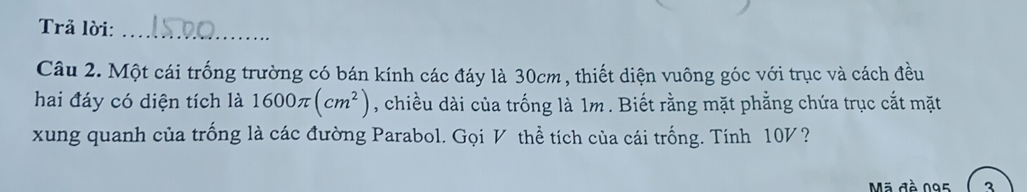 Trả lời:_ 
Câu 2. Một cái trống trường có bán kính các đáy là 30cm, thiết diện vuông góc với trục và cách đều 
hai đáy có diện tích là 1600π (cm^2) , chiều dài của trống là 1m. Biết rằng mặt phẳng chứa trục cắt mặt 
xung quanh của trống là các đường Parabol. Gọi V thể tích của cái trống. Tính 10V? 
Mã đề 095 3