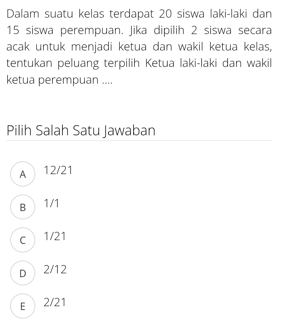 Dalam suatu kelas terdapat 20 siswa laki-laki dan
15 siswa perempuan. Jika dipilih 2 siswa secara
acak untuk menjadi ketua dan wakil ketua kelas,
tentukan peluang terpilih Ketua laki-laki dan wakil
ketua perempuan ....
Pilih Salah Satu Jawaban
A 12/21
B 1/1
c 1/21
D 2/12
E 2/21