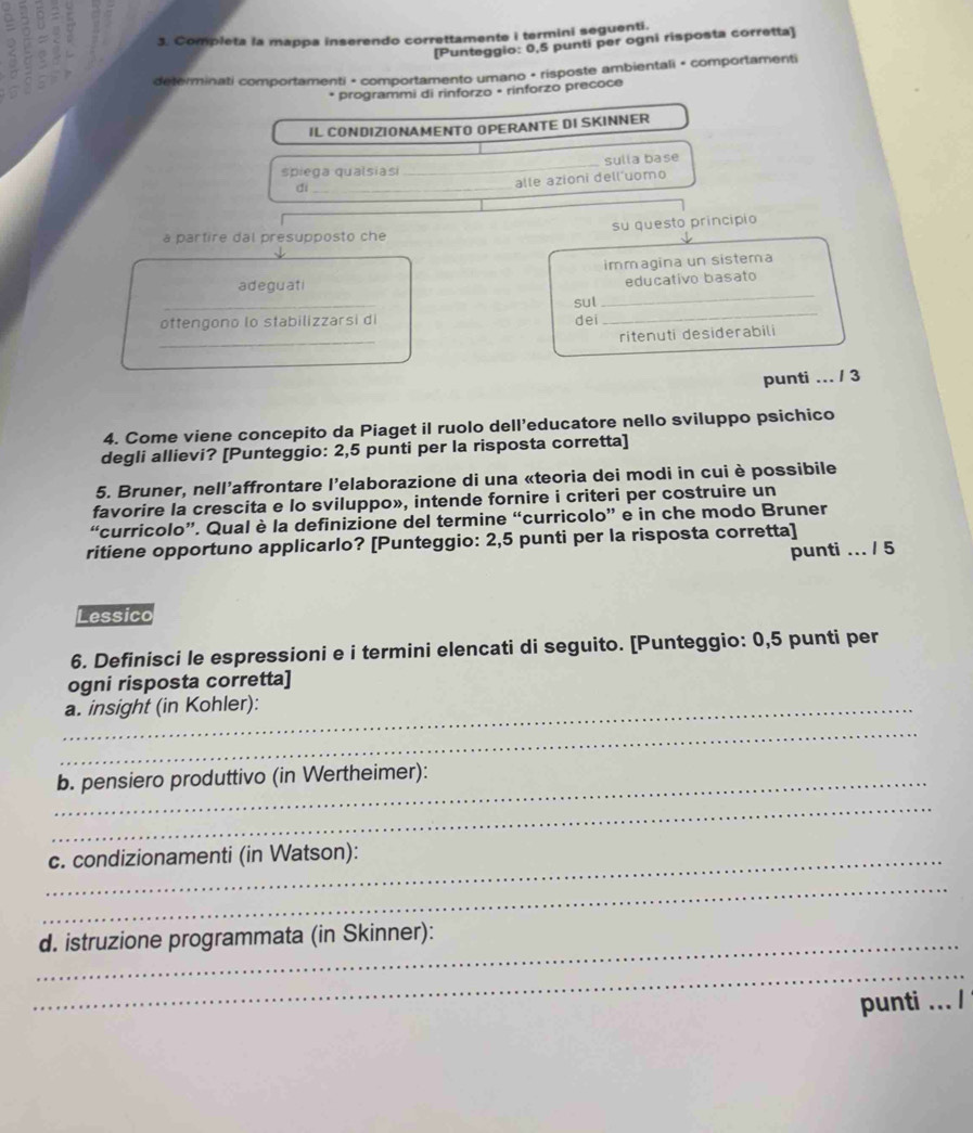 Completa la mappa inserendo correttamente i termini seguenti. 
[Punteggio: 0,5 punti per ogni risposta corretta] 
determinati comportamenti • comportamento umano • risposte ambientali • comportamenti 
* programmi di rinforzo • rinforzo precoce 
IL CONDIZIONAMENTO OPERANTE DI SKINNER 
spiega qualsiasi _sulia base 
di_ 
alle azioni dell uomo 
a partire dal presupposto che su questo principio 
immagina un sistema 
adeguati 
educativo basato 
oftengono lo stabilizzarsi di sul_ 
_ 
dei 
_ 
ritenuti desiderabili 
punti ... / 3 
4. Come viene concepito da Piaget il ruolo dell’educatore nello sviluppo psichico 
degli allievi? [Punteggio: 2,5 punti per la risposta corretta] 
5. Bruner, nell’affrontare l’elaborazione di una «teoria dei modi in cui è possibile 
favorire la crescita e lo sviluppo», intende fornire i criteri per costruire un 
“curricolo”. Qual è la definizione del termine “curricolo” e in che modo Bruner 
ritiene opportuno applicarlo? [Punteggio: 2,5 punti per la risposta corretta] 
punti ... / 5 
Lessico 
6. Definisci le espressioni e i termini elencati di seguito. [Punteggio: 0,5 punti per 
ogni risposta corretta] 
_a. insight (in Kohler): 
_ 
_b. pensiero produttivo (in Wertheimer): 
_ 
_c. condizionamenti (in Watson): 
_ 
_d. istruzione programmata (in Skinner): 
_ 
punti ... /