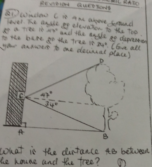 ThlL RAIO 
REVISION QuEETONS 
Dwindo C is 4he abpove foround 
level. The easle of eleveton to the top 
en a riee in 47° and the ansle of depremion 
to the base go the tree is 34° Cave all 
your annoves to oe decincal place) 
D 
C 47°
34°
A 
B 
what is the dintance to between 
ke houne and the free? ①