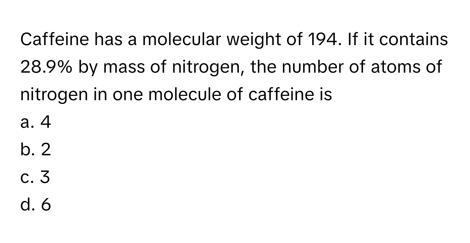 Caffeine has a molecular weight of 194. If it contains 28.9% by mass of nitrogen, the number of atoms of nitrogen in one molecule of caffeine is 
a. 4
b. 2
c. 3
d. 6