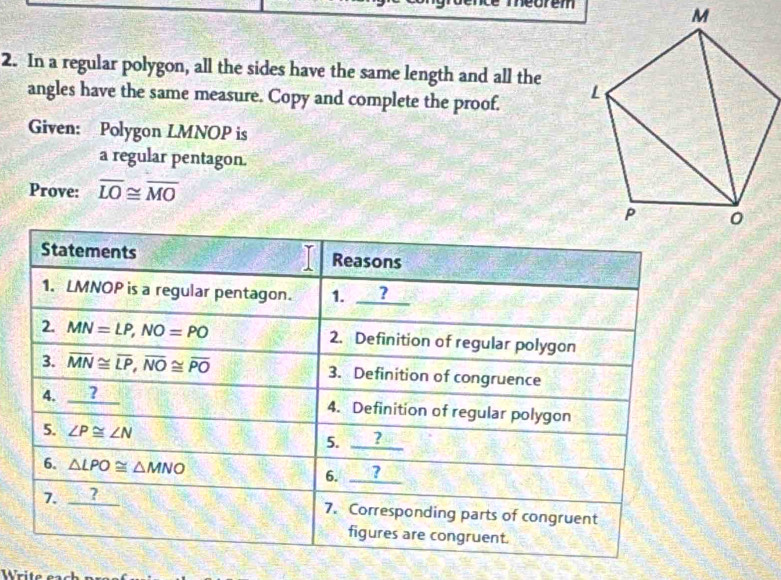 orem 
2. In a regular polygon, all the sides have the same length and all the 
angles have the same measure. Copy and complete the proof. 
Given: Polygon LMNOP is 
a regular pentagon. 
Prove: overline LO≌ overline MO
Statements Reasons 
1. LMNOP is a regular pentagon. 1. ? 
2. MN=LP, NO=PO 2. Definition of regular polygon 
3. overline MN≌ overline LP, overline NO≌ overline PO 3. Definition of congruence 
4. _  _ C 4. Definition of regular polygon 
5. ∠ P≌ ∠ N _ ?
5. 
6. △ LPO≌ △ MNO 6. ？ 
7. ? 
7. Corresponding parts of congruent 
figures are congruent.