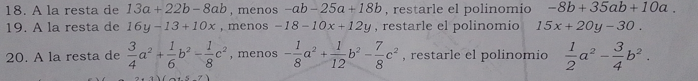 A la resta de 13a+22b-8ab , menos -ab-25a+18b , restarle el polinomio -8b+35ab+10a. 
19. A la resta de 16y-13+10x , menos -18-10x+12y , restarle el polinomio 15x+20y-30. 
20. A la resta de  3/4 a^2+ 1/6 b^2- 1/8 c^2 , menos - 1/8 a^2+ 1/12 b^2- 7/8 c^2 , restarle el polinomio  1/2 a^2- 3/4 b^2.