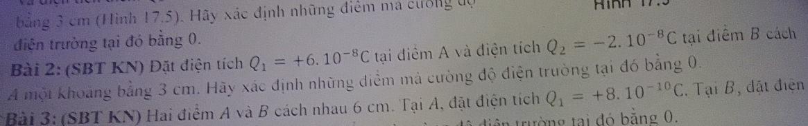 bằng 3 cm (Hình 17.5). Hãy xác định những điểm má cưống độ Hình 1 
điện trường tại đó bằng 0. 
Bài 2: (SBT KN) Đặt điện tích Q_1=+6.10^(-8)C tại điểm A và điện tích Q_2=-2.10^(-8)C tại điểm B cách 
A một khoảng bằng 3 cm. Hãy xác định những điểm mả cường độ điện trường tại đó bằng 0. 
* Bài 3: (SBT KN) Hai điểm A và B cách nhau 6 cm. Tại A, đặt điện tích Q_1=+8.10^(-10)C. Tại B, đặt điện 
tên trường tại đó bằng 0.