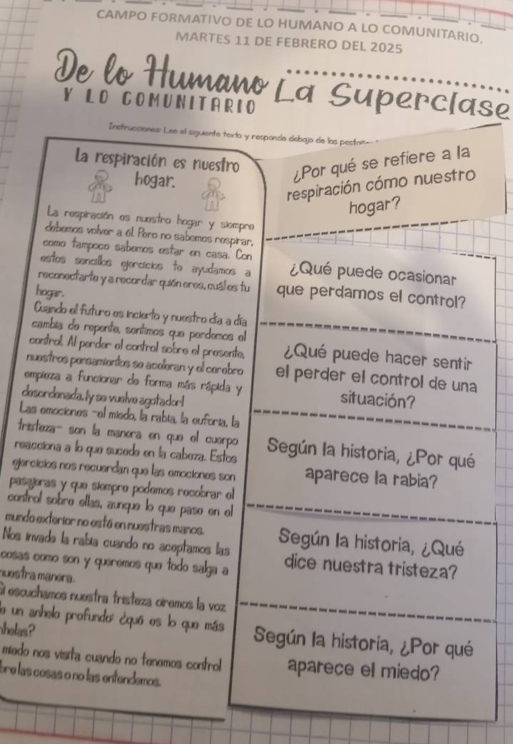 CAMPO FORMATIVO DE LO HUMANO A LO COMUNITARIO.
MARTES 11 DE FEBRERO DEL 2025
De lo Humano La Superciase
Y LO COMUNITARIO
Inetrucciónes: L ee el siguiente texto y respande debajo de las pestor
La respiración es nuestro ¿Por qué se refiere a la
hogar.
respiración cómo nuestro
hogar?
La respiración es nuestro hogar y siempre
debemos volver a él Poro no sabemos respirar,
como tampoco sabemos estar en casa. Con
estos sencillos gercícios to ayudamos a ¿Qué puede ocasionar
reconectarte y a recordar quión eres, cuál es tu que perdamos el control?
hogar.
Cuando el futuro es incierto y nuestro día a día
cambia de repente, sentimos que perdemos el
cantral. Al perder el contral sobre el presente, ¿Qué puede hacer sentir
nuestros pensamentos se aceleran y el cerebro el perder el control de una
empleza a funcionar de forma más rápida y situación?
desordenada. ly se vuelve agotador!
Las emociones -el miedo, la rabía, la euforía, la
tristeza- son la manera en que el cuerpo Según la historia, ¿Por qué
reacciona a lo que sucede en la cabeza. Estos
ejercicios nos recuerdan que las emociones son aparece la rabia?
pasajeras y que siempro podemos recobrar el
control sobre ellas, aunque lo que pase en el
mundo exterior no está en nuestras manos. Según la historia, ¿Qué
Nos invade la rabía cuando no aceptamos las
cosas como son y queremos que todo salga a dice nuestra tristeza?
nuestra manera.
Si escuchamos nuestra tristeza oiremos la voz
lo un anhelo profundo: ¿quá es lo que más Según la historia, ¿Por qué
helas  
miedo nos visita cuando no tenemos control aparece el miedo?
bre las cosas o no las entendemos.