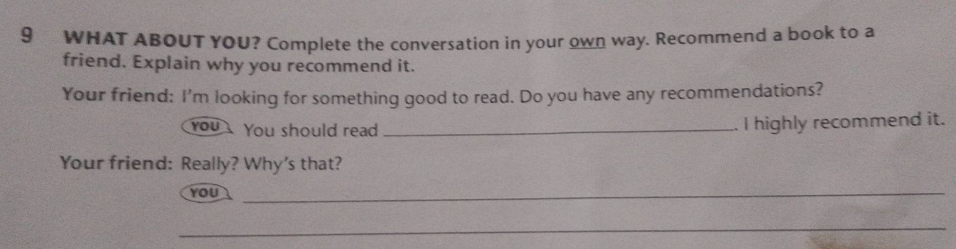 WHAT ABOUT YOU? Complete the conversation in your own way. Recommend a book to a 
friend. Explain why you recommend it. 
Your friend: I'm looking for something good to read. Do you have any recommendations? 
you You should read_ 
. I highly recommend it. 
Your friend: Really? Why's that? 
you_ 
_