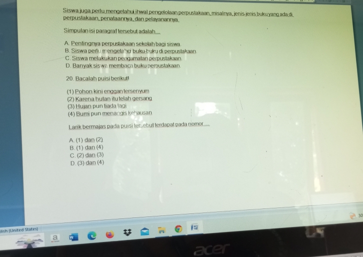 Siswa juga perlu mengetahui ihwal pengelolaan perpustakaan, misalnya, jenis jenis buku yang ada di
perpustakaan, penataannya, dan pelayanannya.
Simpulan isi paragraf tersebut adalah...
A. Pentingnya perpustakaan sekolah bagi siswa.
B. Siswa perlu mengetahci buku-buku di perpustakaan
C. Siswa melakukan pengamatan perpustakaan.
D. Banyak siswa membaca buku pemustakaan.
20. Bacalah puisi berikut!
(1) Pohon kini enggan tersenyum
(2) Karena hutan itu telah gersang
(3) Hujan pun tiada lagi
(4) Bumi pun menangis kehausan
Larik bermajas pada puisi tersebut terdapat pada nomor....
A. (1) dan (2)
B. (1) dan (4)
C. (2) dan (3)
D. (3) dan (4)
30
lish (United States)