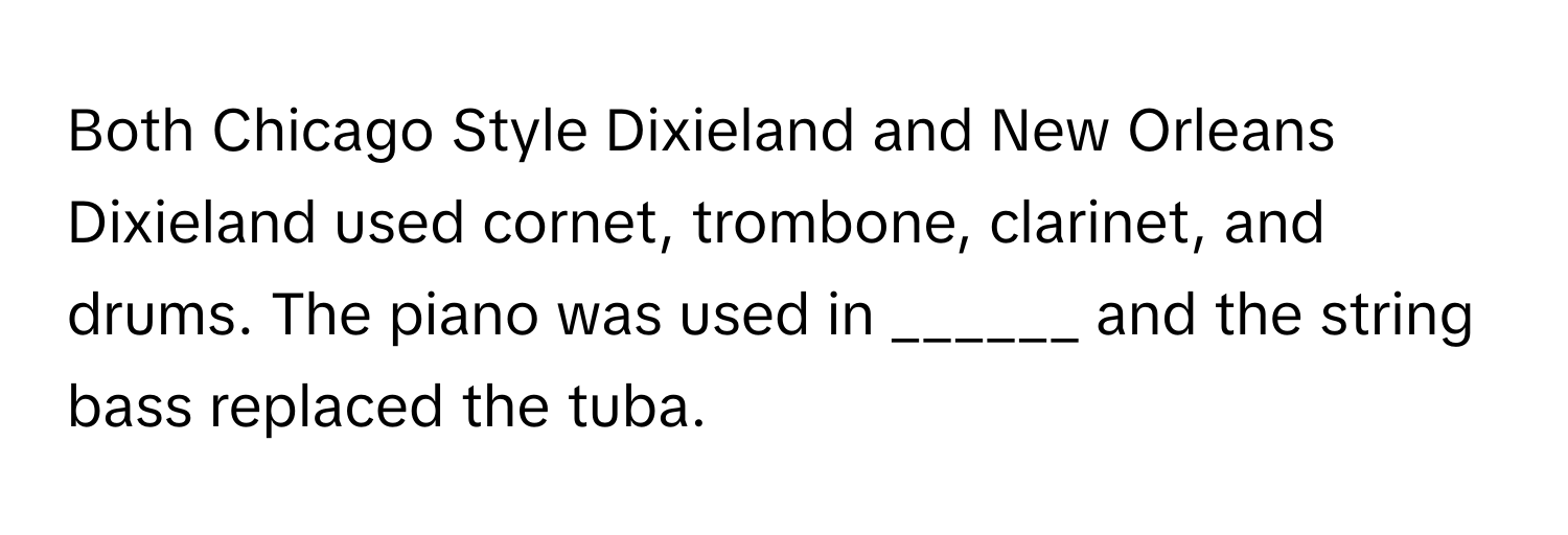 Both Chicago Style Dixieland and New Orleans Dixieland used cornet, trombone, clarinet, and drums. The piano was used in ______ and the string bass replaced the tuba.