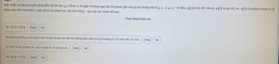 Một chiếc xe đang chuyến động đều với tốc độ v_n=15m V 8 thì gặp chướng ngại vật rồi phanh gấp với gia tốc không đối là a=-3 /s^2 * .. Kí hiệu v(r) là tốc độ của xe, a(t) là gia tốc xe, s (r) là quăng đường xe đi
được cho đến thời điểm ≠ giây kế từ lúc phanh xe. Xét tính đúng - sai của các mệnh đề sau.
Chọn đúng hoặc sai
a) v(t)=a'(t) Dúng Sai
b) Quống đường xe đi được tính từ lúc phanh xe đến khi dừng hần năm trong khoảng từ 35 mét đến 40 mét. Đảng Sai
c) Tính từ lúc phanh xe, sau 4 giây thì xe dừng hần. Đúng Sai
d) a(t)=s^m(t) Dùng Sai