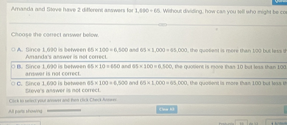 Amanda and Steve have 2 different answers for 1,690/ 65. Without dividing, how can you tell who might be co
Choose the correct answer below.
A. Since 1,690 is between 65* 100=6,500 and 65* 1,000=65,000 , the quotient is more than 100 but less th
Amanda's answer is not correct.
B. Since 1,690 is between 65* 10=650 and 65* 100=6,500 , the quotient is more than 10 but less than 100
answer is not correct.
C. Since 1,690 is between 65* 100=6,500 and 65* 1,000=65,000 , the quotient is more than 100 but less th
Steve's answer is not correct.
Click to select your answer and then click Check Answer
All parts showing
Clear All
Preéubía 10 de 12