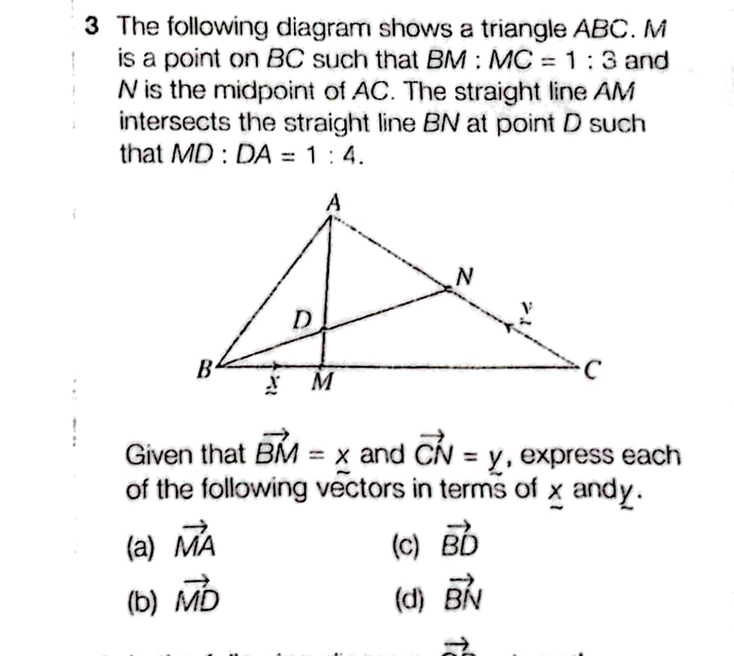 The following diagram shows a triangle ABC. M
is a point on BC such that BM:MC=1:3 and
N is the midpoint of AC. The straight line AM
intersects the straight line BN at point D such
that MD:DA=1:4. 
Given that vector BM=x and vector CN=y , express each
of the following vectors in terms of x andy.
(a) vector MA (C) vector BD
(b) vector MD (d) vector BN