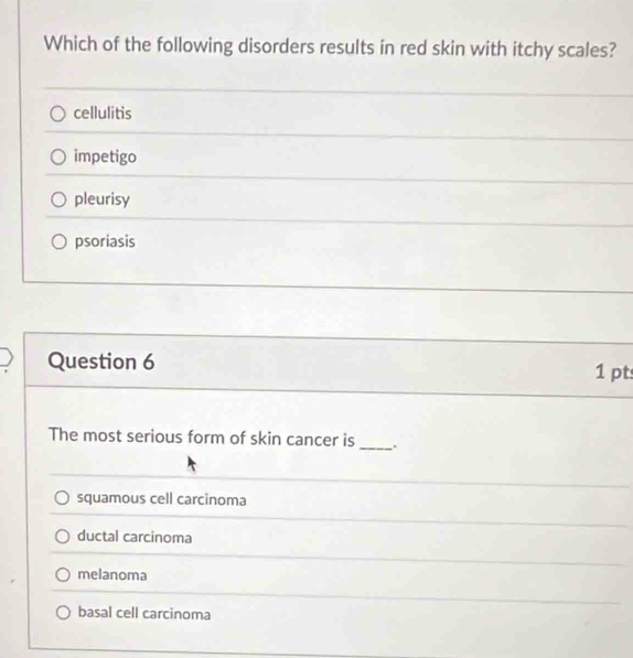 Which of the following disorders results in red skin with itchy scales?
cellulitis
impetigo
pleurisy
psoriasis
Question 6 1 pt
The most serious form of skin cancer is_ .
squamous cell carcinoma
ductal carcinoma
melanoma
basal cell carcinoma