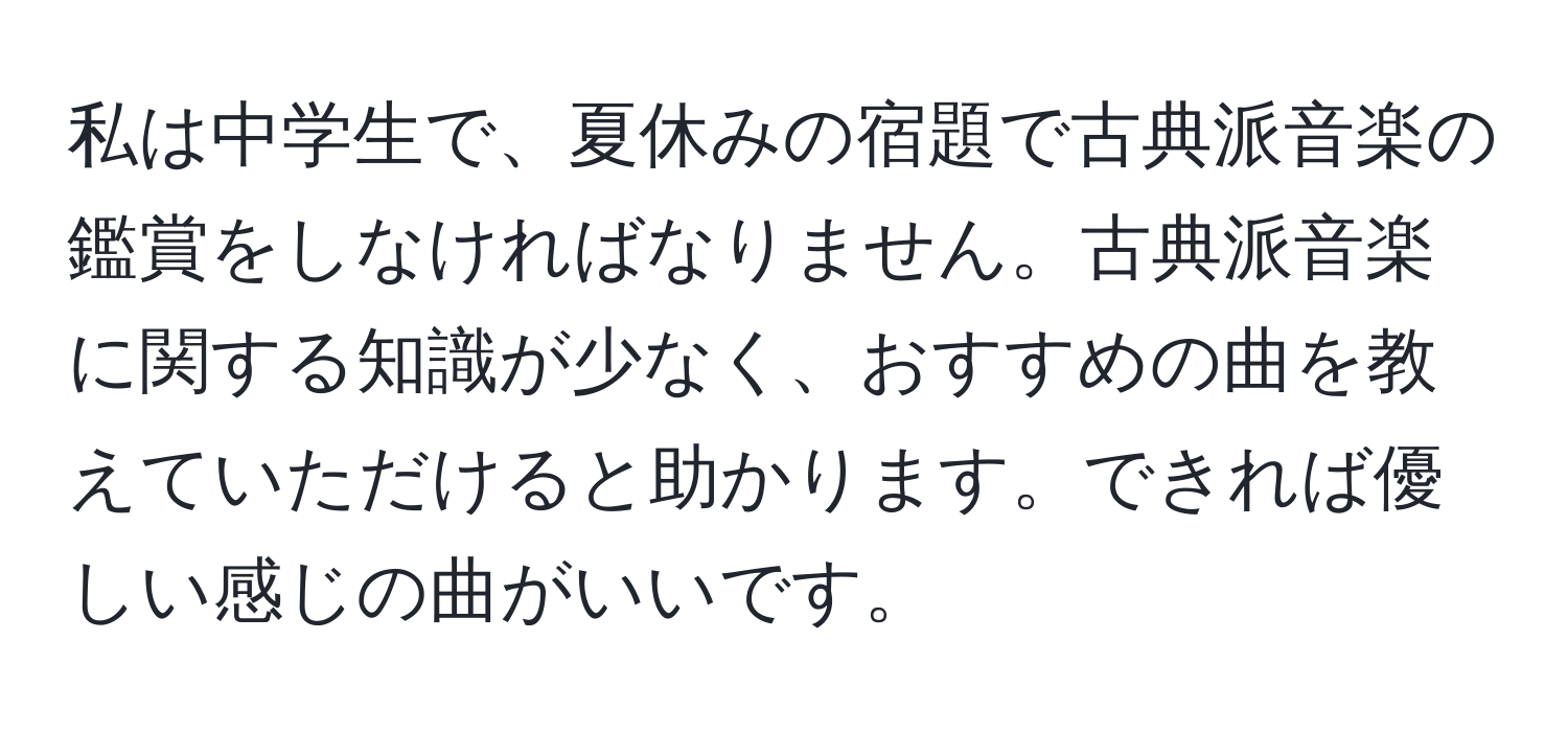 私は中学生で、夏休みの宿題で古典派音楽の鑑賞をしなければなりません。古典派音楽に関する知識が少なく、おすすめの曲を教えていただけると助かります。できれば優しい感じの曲がいいです。