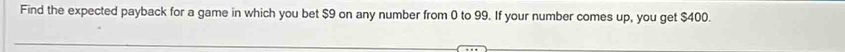 Find the expected payback for a game in which you bet $9 on any number from 0 to 99. If your number comes up, you get $400.