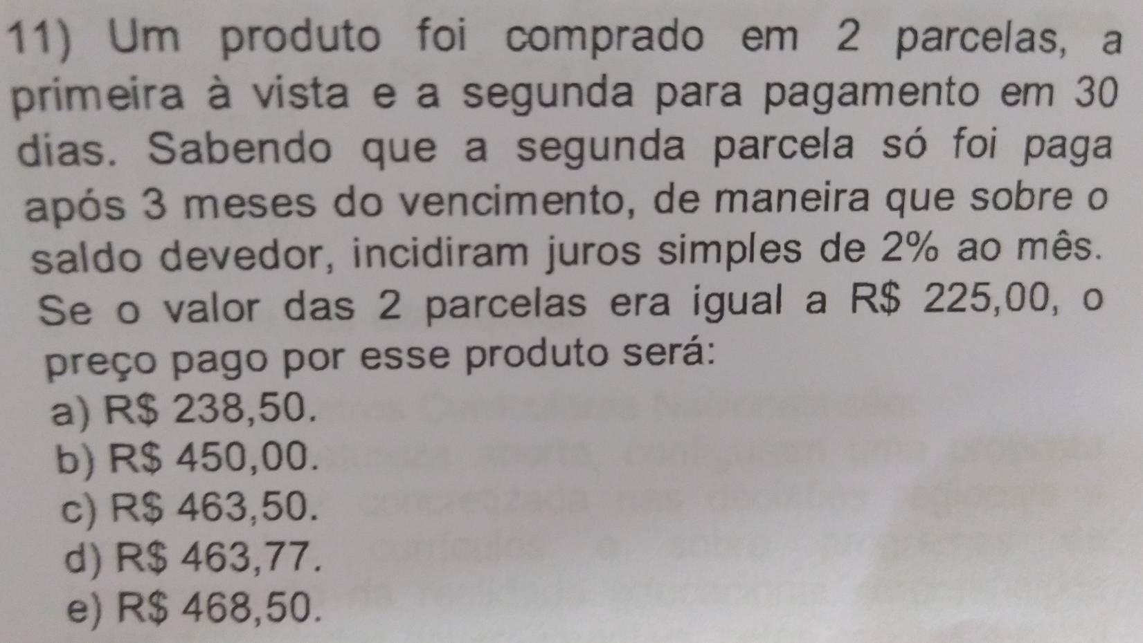 Um produto foi comprado em 2 parcelas, a
primeira à vista e a segunda para pagamento em 30
dias. Sabendo que a segunda parcela só foi paga
após 3 meses do vencimento, de maneira que sobre o
saldo devedor, incidiram juros simples de 2% ao mês.
Se o valor das 2 parcelas era igual a R$ 225,00, o
preço pago por esse produto será:
a) R$ 238,50.
b) R$ 450,00.
c) R$ 463,50.
d) R$ 463,77.
e) R$ 468,50.