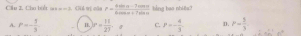 Cầu 2. Cho biết tan alpha =3 , Giá trị của P= (6sin alpha -7cos alpha )/6cos alpha +7sin alpha   bằng bao nhiêu?
B.
A. P=- 5/3 . P= 11/27 . o
C. P=- 4/3 . P= 5/3 . 
D.