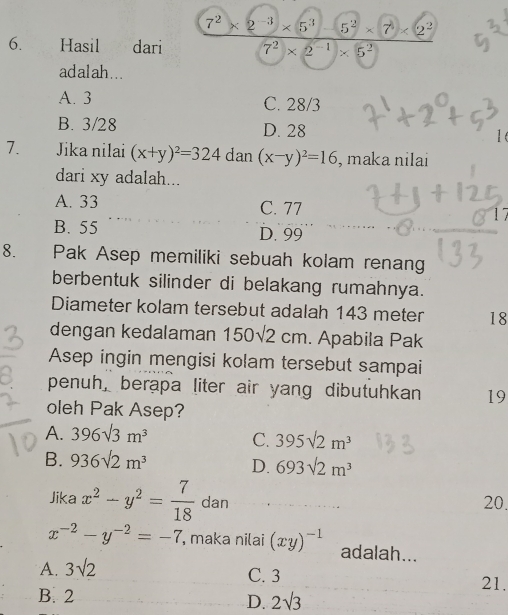 Hasil 8 , dari
ad al ah .. .
A. 3 C. 28/3
B. 3/28 D. 28 1
7. Jika nilai (x+y)^2=324 dan (x-y)^2=16 , maka nilai
dari xy adalah...
A. 33 C. 77 17
B. 55 D. 99
8. Pak Asep memiliki sebuah kolam renan
berbentuk silinder di belakang rumahnya.
Diameter kolam tersebut adalah 143 meter 18
dengan kedalaman 150sqrt(2)cm. Apabila Pak
Asep ingin mengisi kolam tersebut sampai
penuh, berapa liter air yang dibutuhkan 19
oleh Pak Asep?
A. 396sqrt(3)m^3 C. 395sqrt(2)m^3
B. 936sqrt(2)m^3 D. 693sqrt(2)m^3
Jika x^2-y^2= 7/18  dan 20.
x^(-2)-y^(-2)=-7 , maka nilai (xy)^-1 adalah...
A. 3sqrt(2)
C. 3 21.
B. 2 2sqrt(3)
D.