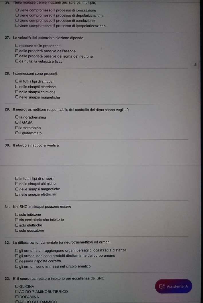 Nelle malattie demielinizzanti (es. sclerosi multipla)
viene compromesso il processo di ionizzazione
viene compromesso il processo di depolarizzazione
viene compromesso il processo di conduzione
viene compromesso il processo di iperpolarizzazione
27. La velocità del potenziale d'azione dipende:
nessuna delle precedenti
dalle proprietà passive dell'assone
dalle proprietà passive del soma del neurone
da nulla: la velocità è fissa
4
28. I connessoni sono presenti:
I in tutti i tipi di sinapsi
nelle sinapsi elettriche
nelle sinapsi chimiche
I nelle sinapsi magnetiche
29. Il neurotrasmettitore responsabile del controllo del ritmo sonno-veglia è:
la noradrenalina
ⅱGABA
la serotonina
I il glutammato
30. Il ritardo sinaptico si verifica
□ in tutti i tipi di sinapsi
nelle sinapsi chimiche
nelle sinapsi magnetiche
nelle sinapsi elettriche
31. Nel SNC le sinapsi possono essere
solo inibitorie
sia eccitatorie che inibitorie
solo elettriche
solo eccitatorie
32. La differenza fondamentale tra neurotrasmettitori ed ormoni
□ gli ormoni non raggiungono organi bersaglio localizzati a distanza
gli ormoni non sono prodotti direttamente dal corpo umano
nessuna risposta corretta
gli ormoni sono immessi nel circolo ematico
33. E' il neurotrasmettitore inibitorio per eccellenza del SNC:
□ GLICINA Assistente IA
□ACIDO-?-AMINOBUTIRRICO
□ DOPAMINA
Facido glutammico