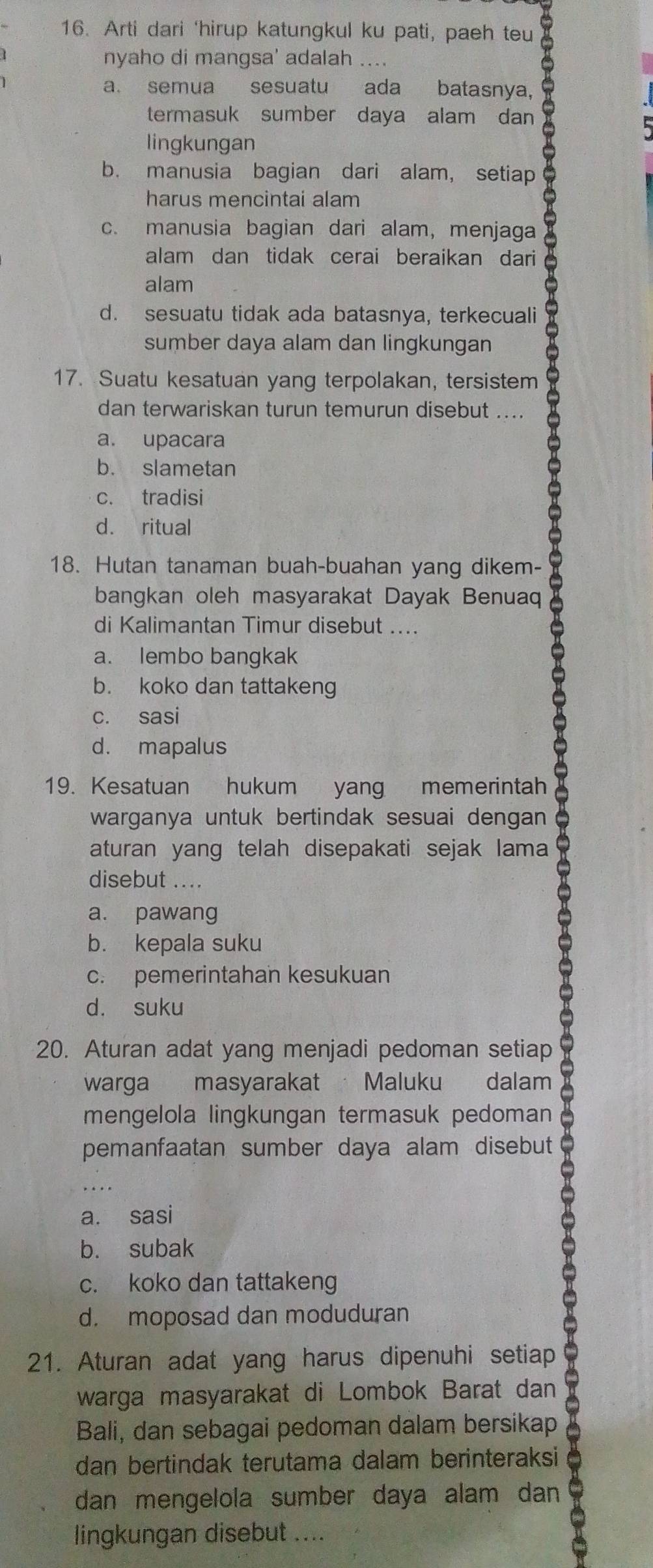 Arti dari ‘hirup katungkul ku pati, paeh teu
nyaho di mangsa' adalah ....
a. semua sesuatu ada batasnya,
termasuk sumber daya alam dan
lingkungan
b. manusia bagian dari alam, setiap
harus mencintai alam
c. manusia bagian dari alam, menjaga
alam dan tidak cerai beraikan dari
alam
d. sesuatu tidak ada batasnya, terkecuali
sumber daya alam dan lingkungan
17. Suatu kesatuan yang terpolakan, tersistem
dan terwariskan turun temurun disebut ....
a. upacara
b. slametan
c. tradisi
d. ritual
X
18. Hutan tanaman buah-buahan yang dikem-
bangkan oleh masyarakat Dayak Benuaq
di Kalimantan Timur disebut ....
a. lembo bangkak
b. koko dan tattakeng
c. sasi
d. mapalus
19. Kesatuan hukum yang memerintah
warganya untuk bertindak sesuai dengan 
aturan yang telah disepakati sejak lama
disebut ....
a. pawang
b. kepala suku
c. pemerintahan kesukuan
d. suku
20. Aturan adat yang menjadi pedoman setiap
warga masyarakat Maluku dalam
I
mengelola lingkungan termasuk pedoman
pemanfaatan sumber daya alam disebut
a. sasi
b. subak
c. koko dan tattakeng
21. Aturan adat yang harus dipenuhi setiap D
d. moposad dan moduduran
warga masyarakat di Lombok Barat dan
Bali, dan sebagai pedoman dalam bersikap
dan bertindak terutama dalam berinteraksi
dan mengelola sumber daya alam dan 
lingkungan disebut ....