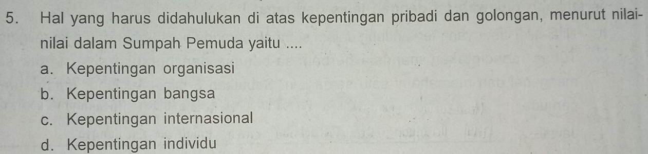 Hal yang harus didahulukan di atas kepentingan pribadi dan golongan, menurut nilai-
nilai dalam Sumpah Pemuda yaitu ....
a. Kepentingan organisasi
b. Kepentingan bangsa
c. Kepentingan internasional
d. Kepentingan individu