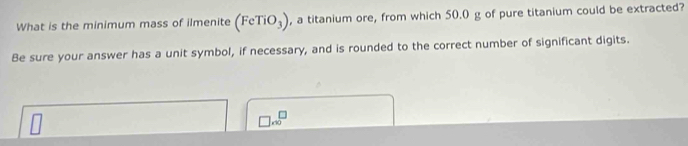 What is the minimum mass of ilmenite (FeTiO_3) , a titanium ore, from which 50.0 g of pure titanium could be extracted? 
Be sure your answer has a unit symbol, if necessary, and is rounded to the correct number of significant digits.