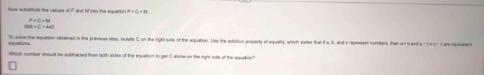 Now substitute the values of P and M into the equation P=C+M
P=C+M
968=C+440
equations To solve the equation obtained in the previous step, isolate C on the right side of the equation. Use the addition property of equality, which states that if a, b, and c represent numbers, then a=b and a-c=b-c are equivalent 
Which number should be subtracted from both sides of the equation to get C alone on the right side of the equation?