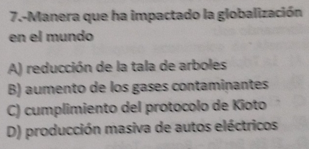 7.-Manera que ha impactado la globalización
en el mundo
A) reducción de la tala de arboles
B) aumento de los gases contaminantes
C) cumplimiento del protocolo de Kioto
D) producción masiva de autos eléctricos