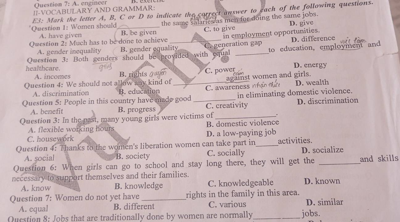 A . engineer
II-VOCABULARY AND GRAMMAR:
E3: Mark the letter A, B, C or D to indicate the correct answer to each of the following questions.
the same salaries as men for doing the same jobs.
Question 1: Women should
A. have given B. be given C. to give D. give
Question 2: Much has to be done to achieve _in employment opportunities.
A. gender inequality B. gender equality C. generation gap D. difference
Question 3: Both genders should be provided with equal _to education, employment and
healthcare. D. energy
A. incomes B. rights en
C. power
against women and girls.
Question 4: We should not allow any kind of _D. wealth
A. discrimination B. education C. awareness
Question 5: People in this country have made good _in eliminating domestic violence.
A. benefit B. progress C. creativity D. discrimination
Question 3: In the past, many young girls were victims of _.
A. flexible working hours B. domestic violence
C. housework D. a low-paying job
Question 4: Thanks to the women's liberation women can take part in_ activities.
A. social B. society C. socially D. socialize
Question 6: When girls can go to school and stay long there, they will get the _and skills
necessary to support themselves and their families.
A. know B. knowledge C. knowledgeable D. known
Question 7: Women do not yet have _rights in the family in this area.
A. equal B. different C. various
D. similar
Question 8: Jobs that are traditionally done by women are normally_ jobs.