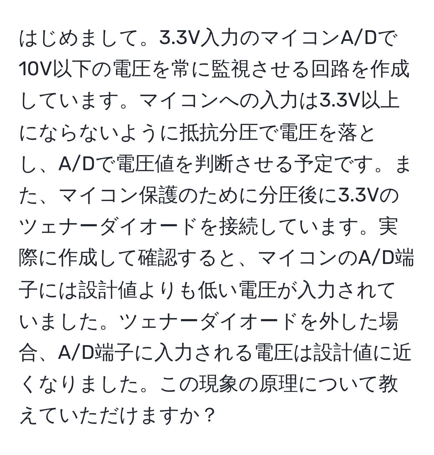 はじめまして。3.3V入力のマイコンA/Dで10V以下の電圧を常に監視させる回路を作成しています。マイコンへの入力は3.3V以上にならないように抵抗分圧で電圧を落とし、A/Dで電圧値を判断させる予定です。また、マイコン保護のために分圧後に3.3Vのツェナーダイオードを接続しています。実際に作成して確認すると、マイコンのA/D端子には設計値よりも低い電圧が入力されていました。ツェナーダイオードを外した場合、A/D端子に入力される電圧は設計値に近くなりました。この現象の原理について教えていただけますか？