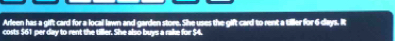 Arleen has a gift card for a local lawn and garden store. She uses the gift card to rent a tiller for 6 days. It 
costs $61 per day to rent the tiller. She also buys a rake for $4.