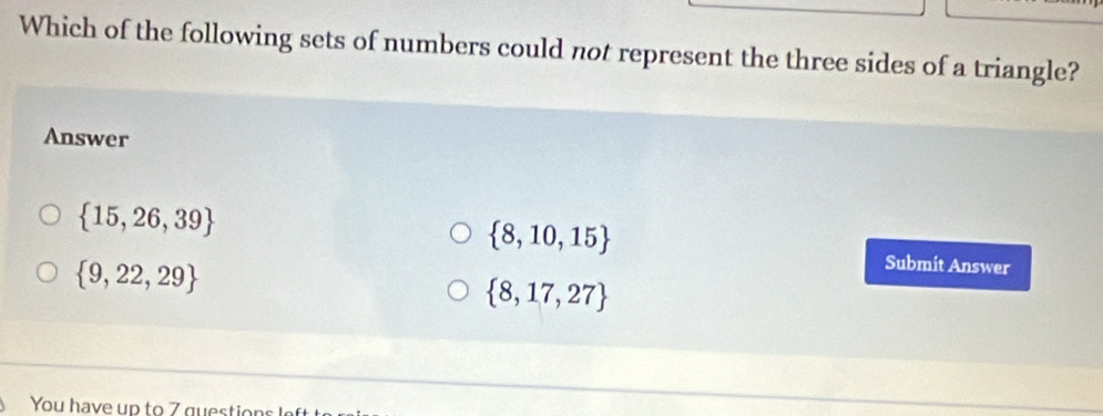 Which of the following sets of numbers could not represent the three sides of a triangle?
Answer
 15,26,39
 8,10,15
 9,22,29
Submit Answer
 8,17,27
You have up to 7 questions