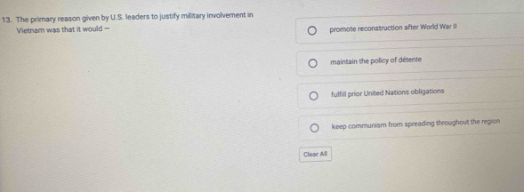 The primary reason given by U.S. leaders to justify military involvement in
Vietnam was that it would --
promote reconstruction after World War II
maintain the policy of détente
fulfill prior United Nations obligations
keep communism from spreading throughout the region
Clear All