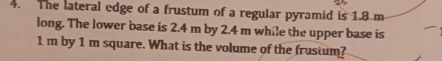 The lateral edge of a frustum of a regular pyramid is 1.8 m
long. The lower base is 2.4 m by 2.4 m while the upper base is
1m by 1 m square. What is the volume of the frustum?