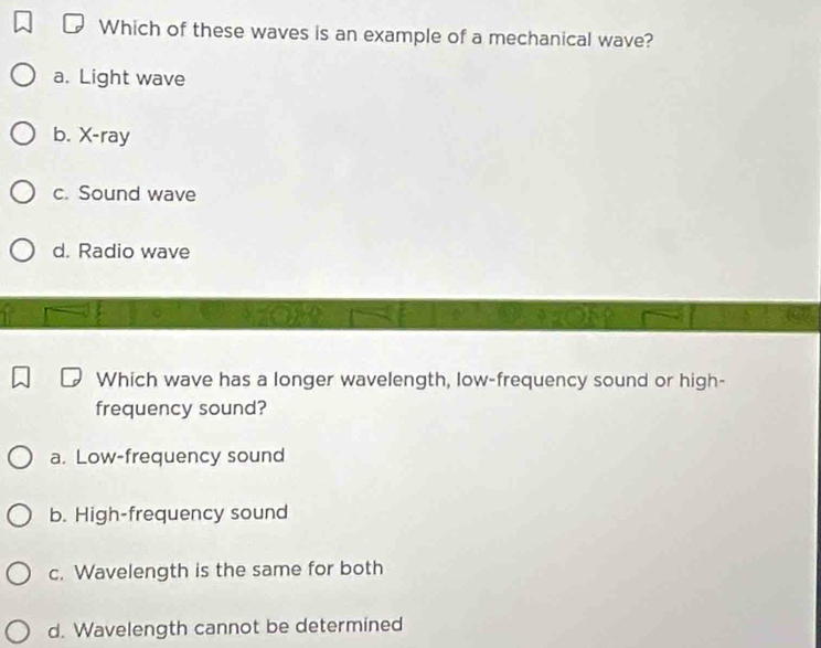 Which of these waves is an example of a mechanical wave?
a. Light wave
b. X -ray
c. Sound wave
d. Radio wave
Which wave has a longer wavelength, low-frequency sound or high-
frequency sound?
a. Low-frequency sound
b. High-frequency sound
c. Wavelength is the same for both
d. Wavelength cannot be determined