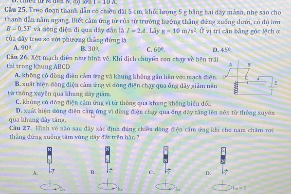 chiều từ M đến N, độ lớn I=10A. 
Câu 25. Treo đoạn thanh dẫn có chiều dài 5 cm, khối lượng 5 g bằng hai dây mảnh, nhẹ sao cho
thanh dẫn nằm ngang. Biết cảm ứng từ của từ trường hướng thẳng đứng xuống dưới, có độ lớn
B=0,5T và dòng điện đi qua dây dẫn là I=2A. Lấy g=10m/s^2 :. Ở vị trí cân bằng góc lệch α
của dây treo so với phương thầng đứng là
A. 90°. B. 30°. C. 60°. D. 45°. 
Câu 26. Xét mạch điện như hình vẽ. Khi dịch chuyển con chạy về bên trái
thì trong khung ABCD
A B
A. không có dòng điện cảm ứng và khung không gần liền với mạch điện. D c
B. xuất hiện dòng điện cảm ứng vì dòng điện chạy qua ống dây giảm nên a E
từ thông xuyên qua khung dây giảm.
C. không có dòng điện cảm ứng vì từ thông qua khung không biến đổi.
D. xuất hiện dòng điện cảm ứng vì dòng điện chạy qua ống dây tăng lên nên từ thông xuyên
qua khung dây tăng.
Câu 27. Hình vẽ nào sau đây xác định đúng chiều dòng điện cảm ứng khi cho nam châm rơi
thẳng đứng xuống tâm vòng dây đặt trên bàn ?
A.
B.
C.
D.
Iw Ior Iy
I_cu=0